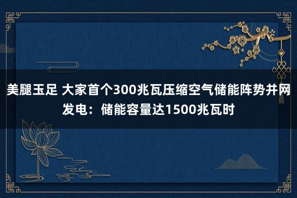 美腿玉足 大家首个300兆瓦压缩空气储能阵势并网发电：储能容量达1500兆瓦时