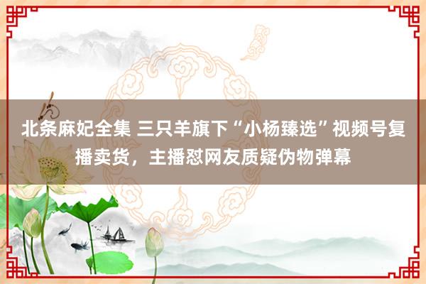 北条麻妃全集 三只羊旗下“小杨臻选”视频号复播卖货，主播怼网友质疑伪物弹幕