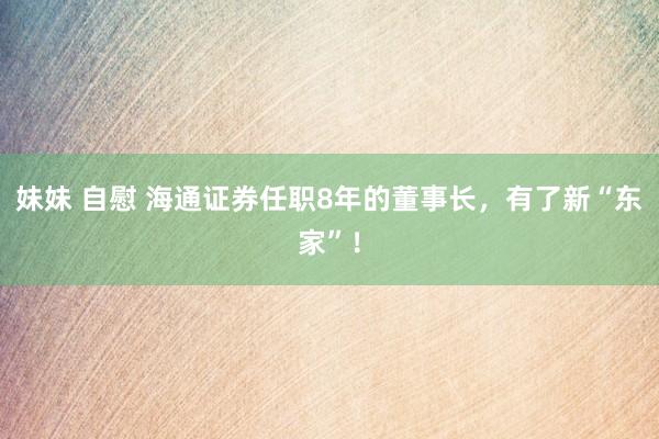 妹妹 自慰 海通证券任职8年的董事长，有了新“东家”！