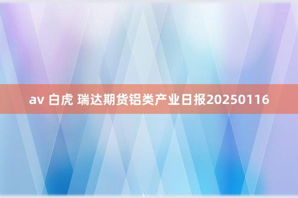 av 白虎 瑞达期货铝类产业日报20250116