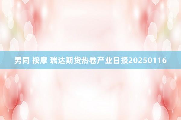 男同 按摩 瑞达期货热卷产业日报20250116