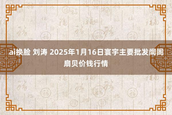 ai换脸 刘涛 2025年1月16日寰宇主要批发阛阓扇贝价钱行情