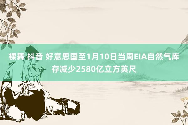 裸舞 抖音 好意思国至1月10日当周EIA自然气库存减少2580亿立方英尺