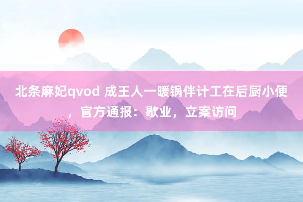 北条麻妃qvod 成王人一暖锅伴计工在后厨小便，官方通报：歇业，立案访问